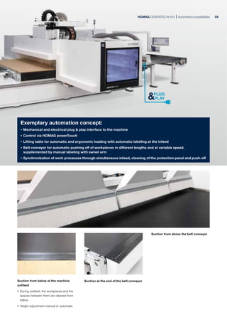 HOMAG CENTATEQ N-510 Automation possibilities
Exemplary automation concept:
· Mechanical and electrical plug & play interface to the machine
· Control via HOMAG powerTouch
· Lifting table for automatic and ergonomic loading with automatic labeling at the infeed
· Belt conveyor for automatic pushing off of workpieces in different lengths and at variable speed,
supplemented by manual labeling with swivel arm
· Synchronization of work processes through simultaneous infeed, cleaning of the protection panel and push-off
Suction from below at the machine
outfeed
· During outfeed, the workpieces and the
spaces between them are cleaned from
below
· Height adjustment manual or automatic
Suction from above the belt conveyor
Suction at the end of the belt conveyor
09
 
