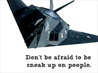 Don’t be afraid to be
sneak up on people.
 