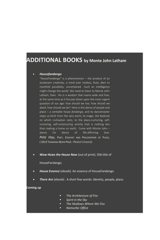 ADDITIONAL BOOKS by Monte John Latham
 Housefandango
“HouseFandango” is a phenomenon – the product of an
exuberant creativity, a mind ever restless, fluid, alert to
manifold possibility, uncontained. Such an intelligence
might change the world. We need to listen to Monte John
Latham, then. His is a wisdom that roams wide and free,
at the same time as it focuses down upon the most urgent
question of our age: how should we live, how should we
dwell, how should we be? Here is the dance of people and
place – a veritable house fandango, and its dancemaster
steps us forth from the very earth, its magic, the bedrock
on which civilisation rests, to the place-nurturing, self-
nurturing, self-constructing activity that is nothing less
than making a home on earth. Come with Monte John –
dance his dance of life-affirming love.
Pete Hay, POET, ESSAYIST AND PHILOSOPHER OF PLACE,
( 2013 TASMANIA BOOK PRIZE - PEOPLE'S CHOICE)
 Wow Hows the House Now (out of print). Old title of
HouseFandango.
 House Essence (ebook). An essence of HouseFandango.
 There Are (ebook) . A short few words: identity, people, place.
Coming up
 The Architecture of Fire
 Spirit in the Sky
 The Shallows Where We Fizz.
 Nomurbic Office
 