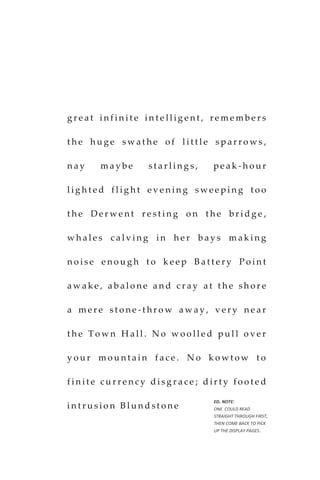 g r e a t i n f i n i t e i n t e l l i g e n t , r e m e m b e r s
t h e h u g e s w a t h e o f l i t t l e s p a r r o w s ,
n a y m a y b e s t a r l i n g s , p e a k - h o u r
l i g h t e d f l i g h t e v e n i n g s w e e p i n g t o o
t h e D e r w e n t r e s t i n g o n t h e b r i d g e ,
w h a l e s c a l v i n g i n h e r b a y s m a k i n g
n o i s e e n o u g h t o k e e p B a t t e r y P o i n t
a w a k e , a b a l o n e a n d c r a y a t t h e s h o r e
a m e r e s t o n e - t h r o w a w a y , v e r y n e a r
t h e T o w n H a l l . N o w o o l l e d p u l l o v e r
y o u r m o u n t a i n f a c e . N o k o w t o w t o
f i n i t e c u r r e n c y d i s g r a c e ; d ir t y f o o t e d
i n t r u s i o n B l u n d s t o n e
ED. NOTE:
ONE COULD READ
STRAIGHT THROUGH FIRST,
THEN COME BACK TO PICK
UP THE DISPLAY PAGES.
 