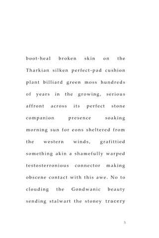 5
b o o t - h e a l b r o k e n s k i n o n t h e
T h a r k i a n s i l k e n p e r f e c t - p a d c u s h i o n
p l a n t b i l l i a r d g r e e n m o s s h u n d r e d s
o f y e a r s i n t h e g r o w i n g , s e r i o u s
a f f r o n t a c r o s s i t s p e r f e c t s t o n e
c o m p a n i o n p r e s e n c e s o a k i n g
m o r n i n g s u n f o r e o n s s h e l t e r e d f r o m
t h e w e s t e r n w i n d s , g r a f i t t i e d
s o m e t h i n g a k i n a s h a m e f u l l y w a r p e d
t e s t o s t e r r o n i o u s c o n n e c t o r m a k i n g
o b s c e n e c o n t a c t w i t h t h i s a w e . N o t o
c l o u d i n g t h e G o n d w a n i c b e a u t y
s e n d i n g s t a l w a r t t h e s t o n e y t r a c e r y
 