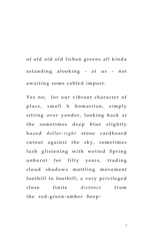 7
o f o l d o l d o l d l ic h e n g r e e n s a l l k i n d a
a s t a n d i n g a l o o k i n g - a t u s - n o t
a w a i t i n g s o m e c a b l e d i m p o s t .
Y e s n o ; f o r o u r v i b r a n t c h a r a c t e r o f
p l a c e , s m a l l h h o m a r t i a n , s i m p l y
s i t t i n g o v e r y o n d e r , l o o k i n g b a c k a t
t h e s o m e t i m e s d e e p b l u e s l i g h t l y
h a z e d d o l l a r - r i g h t s t o n e c a r d b o a r d
c u t o u t a g a i n s t t h e s k y , s o m e t im e s
l u s h g l i s t e n i n g w i t h w e t t e d S p r i n g
u n b u r n t f o r f i f t y y e a r s , t r a d i n g
c l o u d s h a d o w s m o t t l i n g m o v e m e n t
f o o t h i l l t o f o o t h i l l ; a v e r y p r i v i l e g e d
c l o s e f i n i t e d i s t a n c e f r o m
t h e r e d - g r e e n - a m b e r b e e p -
 