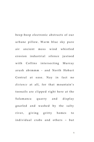 9
b e e p - b e e p e l e c t r o n i c a b s t r a c t s o f o u r
u r b a n e p i l l o w . W a r m b l u e s k y p u r e
a i r a n c i e n t m o s s w i n d w h i s t l e d
e r o s i o n i n d u s t r i a l s i l e n c e j u x t o e d
w i t h C o l l i n s i n t e r s e c t i n g M u r r a y
a r u s h a b r m m m - a n d N o r t h H o b a r t
C e n t r a l a t e a s e . N a y i n f a c t n o
d i s t a n c e a t a l l , f o r t h a t m o u n t a i n ’ s
t o e n a i l s a r e c l i p p e d r i g h t h e r e a t t h e
S a l a m a n c a q u a r r y a n d d i s p l a y
g n a r l e d a n d w a s h e d b y t h e s a l t y
r i v e r , g i v i n g g r i t t y h o m e s t o
i n d i v i d u a l c r a b s a n d o t h e r s – b u t
 