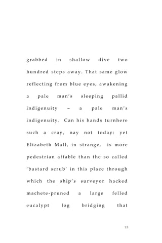 13
g r a b b e d i n s h a l l o w d i v e t w o
h u n d r e d s t e p s a w a y . T h a t s a m e g l o w
r e f l e c t i n g f r o m b l u e e y e s , a w a k e n i n g
a p a l e m a n ’ s s l e e p i n g p a l l i d
i n d i g e n u i t y – a p a l e m a n ’ s
i n d i g e n u i t y . C a n h i s h a n d s t u r n h e r e
s u c h a c r a y , n a y n o t t o d a y : y e t
E l i z a b e t h M a l l , i n s t r a n g e , i s m o r e
p e d e s t r i a n a f f a b l e t h a n t h e s o c a l l e d
‘ b a s t a r d s c r u b ’ i n t h i s p l a c e t h r o u g h
w h i c h t h e s h i p ’ s s u r v e y o r h a c k e d
m a c h e t e - p r u n e d a l a r g e f e l l e d
e u c a l y p t l o g b r i d g i n g t h a t
 