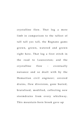 c r y s t a l l i n e f l o w . T h a t l o g a m e r e
l i m b i n c o m p a r i s o n t o t h e t a l l e s t o f
t a l l t a l l y e s t a l l , t h e R e g n a n s g u m s
g r o w n , g r o w n , w a t e r e d a n d g r o w n
r i g h t h e r e . T h a t l o g a f i r s t s t i t c h i n
t h e r o a d t o L a u n c e s t o n ; a n d t h e
c r y s t a l l i n e f l o w - e v e n t u a l l y
n u i s a n c e a n d s o d e a l t w i t h b y t h e
H o m a r t i a n c i v i l e n g i n e e r ; c o v e r e d
d r a i n s , f l o w d i v e r s i o n , g o n e b u r i e d ,
b r u t a l i s e d , m o d i f i e d , c o l l e c t i n g n e w
s t o r m d r a i n s f r o m e v e r y w h i c h w a y .
T h i s m o u n t a i n - b o r n b r o o k g a v e u p
 