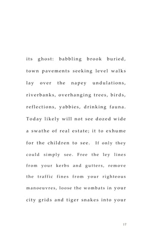 17
i t s g h o s t : b a b b l i n g b r o o k b u r i e d ,
t o w n p a v e m e n t s s e e k i n g l e v e l w a l k s
l a y o v e r t h e n a p e y u n d u l a t i o n s ,
r i v e r b a n k s , o v e r h a n g i n g t r e e s , b i r d s ,
r e f l e c t i o n s , y a b b i e s , d r i n k i n g f a u n a .
T o d a y l i k e l y w i l l n o t s e e d o z e d w i d e
a s w a t h e o f r e a l e s t a t e ; i t t o e x h u m e
f o r t h e c h i l d r e n t o s e e . I f o n l y t h e y
c o u l d s i m p l y s e e . F r e e t h e l e y l i n e s
f r o m y o u r k e r b s a n d g u t t e r s , r e m o v e
t h e t r a f f i c f i n e s f r o m y o u r r i g h t e o u s
m a n o e u v r e s , l o o s e t h e w o m b a t s i n y o u r
c i t y g r i d s a n d t i g e r s n a k e s i n t o y o u r
 