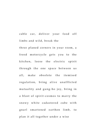 c a b l e c a r , d e l iv e r y o u r f o o d o f f
l i m b s a n d w i l d , b r e a k t h e
t h r e e p l a n e d c o r n e r s i n y o u r r o o m , a
f r e e d m o t o r c y c l e g e t s y o u t o t h e
k i t c h e n , l o o s e t h e e l e c t r i c s p i r i t
t h r o u g h t h e o n e s p a c e b e t w e e n u s
a l l , m a k e o b s o l e t e t h e i t e m i s e d
r e g u l a t i o n , b r i n g a l i v e u n a f f l i c t e d
m u t u a l i t y a n d g u n g - h o j o y , b r i n g i n
a b l a s t o f s p i r i t - c o s m o s t o m a r r y t h e
s n o w y w h i t e c a d a s t e r e d c u b e w i t h
g n a r l s m a r t e n e d e a r t h e n l i m b , t o
p l a n i t a l l t o g e t h e r u n d e r a w i s e
 