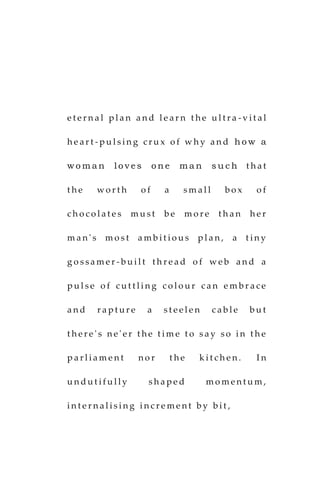 e t e r n a l p l a n a n d l e a r n t h e u l t r a - v i t a l
h e a r t - p u l s i n g c r u x o f w h y a n d h o w a
w o m a n l o v e s o n e m a n s u c h t h a t
t h e w o r t h o f a s m a l l b o x o f
c h o c o l a t e s m u s t b e m o r e t h a n h e r
m a n ' s m o s t a m b i t i o u s p l a n , a t i n y
g o s s a m e r - b u i l t t h r e a d o f w e b a n d a
p u l s e o f c u t t l i n g c o l o u r c a n e m b r a c e
a n d r a p t u r e a s t e e l e n c a b l e b u t
t h e r e ' s n e ' e r t h e t i m e t o s a y s o i n t h e
p a r l i a m e n t n o r t h e k i t c h e n . I n
u n d u t i f u l l y s h a p e d m o m e n t u m ,
i n t e r n a l i s i n g i n c r e m e n t b y b i t ,
 