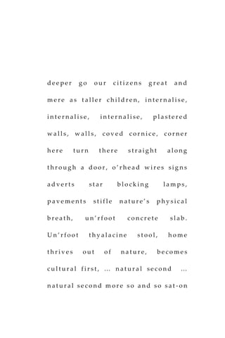 d e e p e r g o o u r c i t i z e n s g r e a t a n d
m e r e a s t a l l e r c h i l d r e n , i n t e r n a l i s e ,
i n t e r n a l i s e , i n t e r n a l i s e , p l a s t e r e d
w a l l s , w a l l s , c o v e d c o r n i c e , c o r n e r
h e r e t u r n t h e r e s t r a i g h t a l o n g
t h r o u g h a d o o r , o ’ r h e a d w i r e s s i g n s
a d v e r t s s t a r b l o c k i n g l a m p s ,
p a v e m e n t s s t i f l e n a t u r e ’ s p h y s i c a l
b r e a t h , u n ’ r f o o t c o n c r e t e s l a b .
U n ’ r f o o t t h y a l a c i n e s t o o l , h o m e
t h r i v e s o u t o f n a t u r e , b e c o m e s
c u l t u r a l f i r s t , … n a t u r a l s e c o n d …
n a t u r a l s e c o n d m o r e s o a n d s o s a t - o n
 
