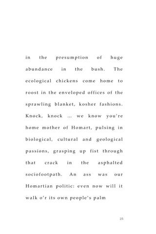 25
i n t h e p r e s u m p t i o n o f h u g e
a b u n d a n c e i n t h e b u s h . T h e
e c o l o g i c a l c h i c k e n s c o m e h o m e t o
r o o s t i n t h e e n v e l o p e d o f f i c e s o f t h e
s p r a w l i n g b l a n k e t , k o s h e r f a s h i o n s .
K n o c k , k n o c k … w e k n o w y o u ’ r e
h o m e m o t h e r o f H o m a r t , p u l s i n g i n
b i o l o g i c a l , c u l t u r a l a n d g e o l o g i c a l
p a s s i o n s , g r a s p in g u p f i s t t h r o u g h
t h a t c r a c k i n t h e a s p h a l t e d
s o c i o f o o t p a t h . A n a s s w a s o u r
H o m a r t i a n p o l i t i c : e v e n n o w w i l l i t
w a l k o ’ r i t s o w n p e o p l e ’ s p a l m
 