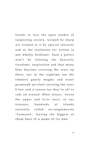 27
f r o n d s t o f a c e t h e o p e n s l a t h e r o f
s u s p e c t i n g s o c i e t y , w a r p e d b y s h a r p
w i t t r a i n e d a t i t b y s p e c i a l i n t e r e s t s
a n d s o t h e r e s o l u t i o n f o r a c t i o n i s
n o t w h o l l y b r i l l i a n t . S u c h a p o l i t i c
w o n ’ t b e l i t t e r i n g t h e h e a v e n l y
f r e e d o m s , i n s p i r a t i o n a n d t h a t m i s t y
b l u e d a y t i m e c o v e r i n g t h e s t a r s u p
t h e r e , n o r i n t h e n i g h t i m e t o o t h e
t i m e l e s s g n a r l y m a g m a a n d w a t e r
g e o m o r p h u n ’ r f o o t c o v e r i n g t h e s t a r s
b ’ l o w a n d o ’ c o u r s e t o o t h e y ’ r e o f f t o
s i d e a l l a r o u n d . W h a t f u t u r e , ‘ t w e e n
t h e u p p e r a n d l o ’ e r s t a r s , o f o u r
t r e a s u r e , h u n d r e d s o f i s l a n d s
c u r r e n t l y c a l l e d e n - c o n g l o m e r a t e
‘ T a s m a n i a ’ , l e a v i n g t h e b i g g e s t o f
t h e m b a r e o f a n a m e o f i t s o w n
 