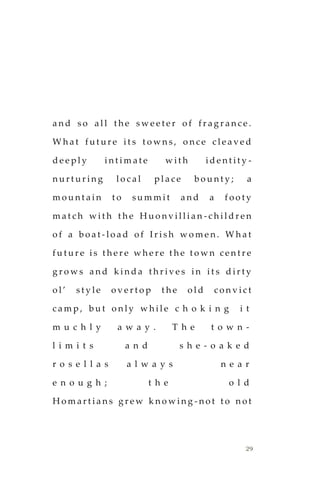 29
a n d s o a l l t h e s w e e t e r o f f r a g r a n c e .
W h a t f u t u r e i t s t o w n s , o n c e c l e a v e d
d e e p l y i n t i m a t e w i t h i d e n t i t y -
n u r t u r i n g l o c a l p l a c e b o u n t y ; a
m o u n t a i n t o s u m m i t a n d a f o o t y
m a t c h w i t h t h e H u o n v i l l i a n - c h i l d r e n
o f a b o a t - l o a d o f I r i s h w o m e n . W h a t
f u t u r e i s t h e r e w h e r e t h e t o w n c e n t r e
g r o w s a n d k i n d a t h r i v e s i n i t s d i r t y
o l ’ s t y l e o v e r t o p t h e o l d c o n v i c t
c a m p , b u t o n l y w h i l e c h o k i n g i t
m u c h l y a w a y . T h e t o w n -
l i m i t s a n d s h e - o a k e d
r o s e l l a s a l w a y s n e a r
e n o u g h ; t h e o l d
H o m a r t i a n s g r e w k n o w i n g - n o t t o n o t
 