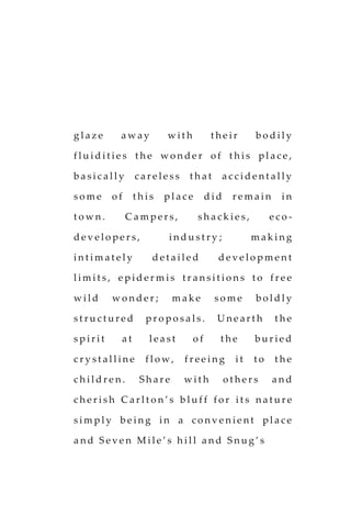 g l a z e a w a y w i t h t h e i r b o d i l y
f l u i d i t i e s t h e w o n d e r o f t h i s p l a c e ,
b a s i c a l l y c a r e l e s s t h a t a c c i d e n t a l l y
s o m e o f t h i s p l a c e d i d r e m a i n i n
t o w n . C a m p e r s , s h a c k i e s , e c o -
d e v e l o p e r s , i n d u s t r y ; m a k i n g
i n t i m a t e l y d e t a i l e d d e v e l o p m e n t
l i m i t s , e p i d e r m i s t r a n s i t i o n s t o f r e e
w i l d w o n d e r ; m a k e s o m e b o l d l y
s t r u c t u r e d p r o p o s a l s . U n e a r t h t h e
s p i r i t a t l e a s t o f t h e b u r i e d
c r y s t a l l i n e f l o w , f r e e i n g i t t o t h e
c h i l d r e n . S h a r e w i t h o t h e r s a n d
c h e r i s h C a r l t o n ’ s b l u f f f o r i t s n a t u r e
s i m p l y b e i n g i n a c o n v e n i e n t p l a c e
a n d S e v e n M i l e ’ s h i l l a n d S n u g ’ s
 