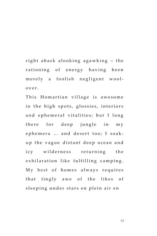 35
r i g h t a b a c k a l o o k i n g a g a w k i n g – t h e
r a t i o n i n g o f e n e r g y h a v i n g b e e n
m e r e l y a f o o l i s h n e g l i g e n t w o o l -
o v e r .
T h i s H o m a r t i a n v i l l a g e i s a w e s o m e
i n t h e h i g h s p o t s , g l o s s i e s , i n t e r i o r s
a n d e p h e m e r a l v i t a l i t i e s ; b u t I l o n g
t h e r e f o r d e e p j u n g l e i n m y
e p h e m e r a … a n d d e s e r t t o o ; I s o a k -
u p t h e v a g u e d i s t a n t d e e p o c e a n a n d
i c y w i l d e r n e s s r e t u r n i n g t h e
e x h i l a r a t i o n l i k e f u l f i l l i n g c a m p i n g .
M y b e s t o f h o m e s a l w a y s r e q u i r e s
t h a t t i n g l y a w e o f t h e l i k e s o f
s l e e p i n g u n d e r s t a r s e n p l e i n a i r e n
 