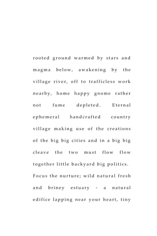 r o o t e d g r o u n d w a r m e d b y s t a r s a n d
m a g m a b e l o w , a w a k e n i n g b y t h e
v i l l a g e r i v e r , o f f t o t r a f f i c l e s s w o r k
n e a r b y , h o m e h a p p y g n o m e r a t h e r
n o t f u m e d e p l e t e d . E t e r n a l
e p h e m e r a l h a n d c r a f t e d c o u n t r y
v i l l a g e m a k i n g u s e o f t h e c r e a t i o n s
o f t h e b i g b i g c i t i e s a n d i n a b i g b i g
c l e a v e t h e t w o m u s t f l o w f l o w
t o g e t h e r l i t t l e b a c k y a r d b i g p o l i t i c s .
F o c u s t h e n u r t u r e ; w i l d n a t u r a l f r e s h
a n d b r i n e y e s t u a r y - a n a t u r a l
e d i f i c e l a p p i n g n e a r y o u r h e a r t , t i n y
 