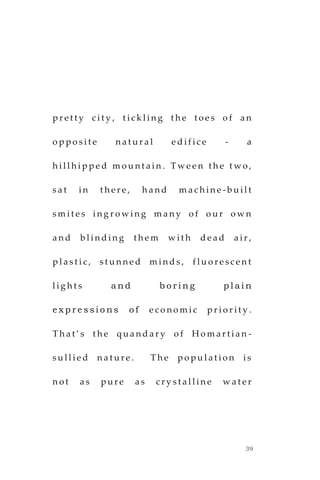 39
p r e t t y c i t y , t i c k l i n g t h e t o e s o f a n
o p p o s i t e n a t u r a l e d i f i c e - a
h i l l h i p p e d m o u n t a i n . T w e e n t h e t w o ,
s a t i n t h e r e , h a n d m a c h i n e - b u i l t
s m i t e s i n g r o w i n g m a n y o f o u r o w n
a n d b l i n d i n g t h e m w i t h d e a d a i r ,
p l a s t i c , s t u n n e d m i n d s , f l u o r e s c e n t
l i g h t s a n d b o r i n g p l a i n
e x p r e s s i o n s o f e c o n o m i c p r i o r i t y .
T h a t ’ s t h e q u a n d a r y o f H o m a r t i a n -
s u l l i e d n a t u r e . T h e p o p u l a t i o n i s
n o t a s p u r e a s c r y s t a l l i n e w a t e r
 
