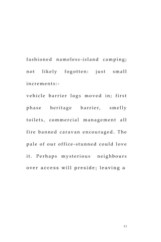 41
f a s h i o n e d n a m e l e s s - i s l a n d c a m p i n g ;
n o t l i k e l y f o g o t t e n : j u s t s m a l l
i n c r e m e n t s : -
v e h i c l e b a r r i e r l o g s m o v e d i n ; f i r s t
p h a s e h e r i t a g e b a r r i e r , s m e l l y
t o i l e t s , c o m m e r c i a l m a n a g e m e n t a l l
f i r e b a n n e d c a r a v a n e n c o u r a g e d . T h e
p a l e o f o u r o f f i c e - s t u n n e d c o u l d l o v e
i t . P e r h a p s m y s t e r i o u s n e i g h b o u r s
o v e r a c c e s s w i l l p r e s i d e ; l e a v i n g a
 