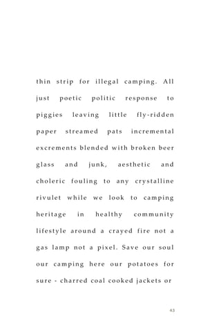43
t h i n s t r i p f o r i l l e g a l c a m p i n g . A l l
j u s t p o e t i c p o l i t i c r e s p o n s e t o
p i g g i e s l e a v i n g l i t t l e f l y - r i d d e n
p a p e r s t r e a m e d p a t s i n c r e m e n t a l
e x c r e m e n t s b l e n d e d w i t h b r o k e n b e e r
g l a s s a n d j u n k , a e s t h e t i c a n d
c h o l e r i c f o u l i n g t o a n y c r y s t a l l i n e
r i v u l e t w h i l e w e l o o k t o c a m p i n g
h e r i t a g e i n h e a l t h y c o m m u n i t y
l i f e s t y l e a r o u n d a c r a y e d f i r e n o t a
g a s l a m p n o t a p i x e l . S a v e o u r s o u l
o u r c a m p i n g h e r e o u r p o t a t o e s f o r
s u r e - c h a r r e d c o a l c o o k e d j a c k e t s o r
 
