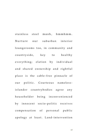 47
s t a i n l e s s s t e e l m a s h , h m m h m m .
N u r t u r e o u r s u b u r b a n i n t e r i o r
l o u n g e r o o m s t o o , i n c o m m u n i t y a n d
c o u n t r y s i d e , k e y t o h e a l t h y
e v e r y t h i n g ; e l a t i o n b y i n d i v i d u a l
a n d s h a r e d o w n e r s h i p a n d r i g h t f u l
p l a c e i s t h e c a b l e - f r e e p i n n a c l e o f
o u r p o l i t i c . C o u r t e o u s n a m e l e s s -
i s l a n d e r c o u n t r y b o d i e s a g r e e a n y
h o u s e h o l d e r b e i n g i n c o n v e n i e n c e d
b y i n n o c e n t s o c i o - p o l i t i c r e c e i v e s
c o m p e n s a t i o n o f p e r s o n a l p u b l i c
a p o l o g y a t l e a s t . L a n d - i n t e r v e n t i o n
 