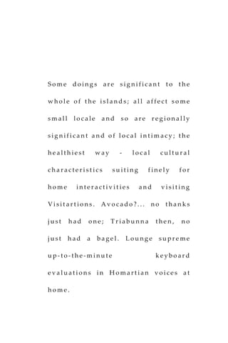S o m e d o i n g s a r e s i g n i f i c a n t t o t h e
w h o l e o f t h e i s l a n d s ; a l l a f f e c t s o m e
s m a l l l o c a l e a n d s o a r e r e g i o n a l l y
s i g n i f i c a n t a n d o f l o c a l i n t i m a c y ; t h e
h e a l t h i e s t w a y - l o c a l c u l t u r a l
c h a r a c t e r i s t i c s s u i t i n g f i n e l y f o r
h o m e i n t e r a c t i v i t i e s a n d v i s i t i n g
V i s i t a r t i o n s . A v o c a d o ? . . . n o t h a n k s
j u s t h a d o n e ; T r i a b u n n a t h e n , n o
j u s t h a d a b a g e l . L o u n g e s u p r e m e
u p - t o - t h e - m i n u t e k e y b o a r d
e v a l u a t i o n s i n H o m a r t i a n v o i c e s a t
h o m e .
 