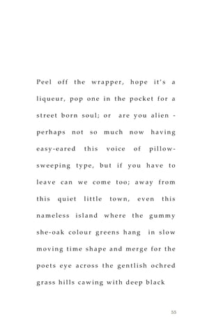 55
P e e l o f f t h e w r a p p e r , h o p e i t ’ s a
l i q u e u r , p o p o n e i n t h e p o c k e t f o r a
s t r e e t b o r n s o u l ; o r a r e y o u a l i e n -
p e r h a p s n o t s o m u c h n o w h a v i n g
e a s y - e a r e d t h i s v o i c e o f p i l l o w -
s w e e p i n g t y p e , b u t i f y o u h a v e t o
l e a v e c a n w e c o m e t o o ; a w a y f r o m
t h i s q u i e t l i t t l e t o w n , e v e n t h i s
n a m e l e s s i s l a n d w h e r e t h e g u m m y
s h e - o a k c o l o u r g r e e n s h a n g i n s l o w
m o v i n g t i m e s h a p e a n d m e r g e f o r t h e
p o e t s e y e a c r o s s t h e g e n t l i s h o c h r e d
g r a s s h i l l s c a w i n g w i t h d e e p b l a c k
 