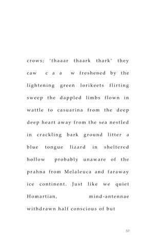57
c r o w s ; ‘ t h a a a r t h a a r k t h a r k ’ t h e y
c a w c a a w f r e s h e n e d b y t h e
l i g h t e n i n g g r e e n l o r i k e e t s f l i r t i n g
s w e e p t h e d a p p l e d l i m b s f l o w n i n
w a t t l e t o c a s u a r i n a f r o m t h e d e e p
d e e p h e a r t a w a y f r o m t h e s e a n e s t l e d
i n c r a c k l i n g b a r k g r o u n d l i t t e r a
b l u e t o n g u e l i z a r d i n s h e l t e r e d
h o l l o w p r o b a b l y u n a w a r e o f t h e
p r a h n a f r o m M e l a l e u c a a n d f a r a w a y
i c e c o n t i n e n t . J u s t l i k e w e q u i e t
H o m a r t i a n , m i n d - a n t e n n a e
w i t h d r a w n h a l f c o n s c i o u s o f b u t
 