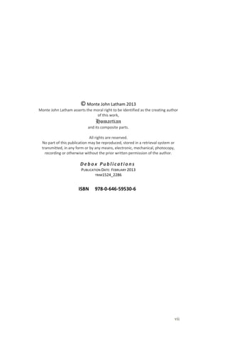 vii
© Monte John Latham 2013
Monte John Latham asserts the moral right to be identified as the creating author
of this work,
Homartian
and its composite parts.
All rights are reserved.
No part of this publication may be reproduced, stored in a retrieval system or
transmitted, in any form or by any means, electronic, mechanical, photocopy,
recording or otherwise without the prior written permission of the author.
Debox Publications .
PUBLICATION DATE: FEBRUARY 2013
TRIM1524_2286
ISBN 978-0-646-59530-6
 