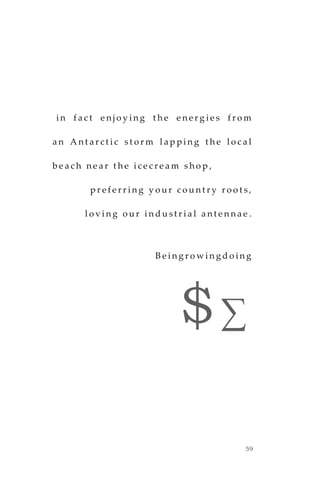 59
i n f a c t e n j o y i n g t h e e n e r g i e s f r o m
a n A n t a r c t i c s t o r m l a p p i n g t h e l o c a l
b e a c h n e a r t h e i c e c r e a m s h o p ,
p r e f e r r i n g y o u r c o u n t r y r o o t s ,
l o v i n g o u r i n d u s t r i a l a n t e n n a e .
B e i n g r o w i n g d o in g
$∑
 