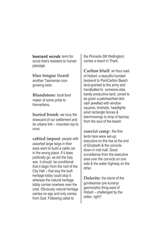 bastard scrub: term for
scrub that’s resistant to human
passage.
blue tongue lizard:
another Tasmanian icon
growing rarer.
Blundstone: local boot
maker of some pride to
Homartians.
buried brook: we bury the
drawcard of our settlement and
its urbane link – mountain top to
cove.
cabled impost: people with
assorted large twigs in their
eyes want to build a cable car
in the wrong place. If it does
politically go, as did the Iraq
war, it should be conditional
that it begin from the roof of the
City Hall – that way the built
heritage lobby could stop it
whereas the natural heritage
lobby carries nowhere near the
cred. Obviously natural heritage
carries no ego and only comes
from God. Following cable to
the Pinnacle (Mt Wellington)
comes a resort in Thark.
Carlton bluff: an hour east
of Hobart; a beautiful bonded
bookend to ParkCarlton Beach
land-granted to the army and
handballed to someone else,
barely productive land, zoned to
be given a patchworked skin
rash jewelled with window
squares, tinsheds, headlights
amid rectangle fences &
lawnmowings to drop of leprosy
from the soul of the beach.
convict camp: the first
tents here were set-up:
executive on the rise at the end
of Elizabeth & the convicts
down in mid mall. Good
surveillance from the executive
area over the convicts on one
side & the water highway on the
other.
Dolerite: the stone of the
gondwanian pre kunanyi
geomorphic thing west of
Hobart – challenged by the
dollar, right?
 