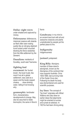 65
Dollar -right: dolerite
under shaded and captured by
money.
Dolersaurus: dollarsaurus,
rhetorical creature with dolerite
as flesh often seen resting
quietly like an old gray elephant
trunk tucked under crouched
blocking the fierce westerlies
from the little settlement by the
Derwent.
Dunaliens: residents of
Dunalley, south east Tasmania.
fighting foul
excrement: the ‘buried
brook’, the local rivulet, like
most if not all in global
settlement, was used as a
sewer and the locals copped
cholera. … drew drinking
water, falling ill not knowing
why.
geomorphic: land/water
form, characteristics,
developments & change. May
also be assumed to relate
biomorphic; the same in flora &
fauna
Gondwana: in my mind is
an ancient land lush with all and
awesome creatures and plants
unadulterated by people yet the
perfect place to live.
Indigenuity:
indigenousness
juxtoed :juxtaposed.
King Billy: Aborigine;
member of these island’s
aboriginals, known as the
Aborigines of the continent that
now supports Australia. Circa
1835-1869, last surviving male
of the Oyster Cove clan,
Following his death his body
was dismembered and used for
scientific purposes.
ley lines: The concept of
"ley lines" originates with Alfred
Watkins who also drew on
earlier ideas that alignments
might be oriented to sunrise
and sunset at solstices. In
1921he had been driving along
 