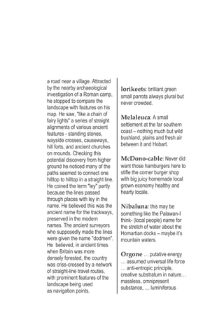 a road near a village. Attracted
by the nearby archaeological
investigation of a Roman camp,
he stopped to compare the
landscape with features on his
map. He saw, "like a chain of
fairy lights" a series of straight
alignments of various ancient
features - standing stones,
wayside crosses, causeways,
hill forts, and ancient churches
on mounds. Checking this
potential discovery from higher
ground he noticed many of the
paths seemed to connect one
hilltop to hilltop in a straight line.
He coined the term "ley" partly
because the lines passed
through places with ley in the
name. He believed this was the
ancient name for the trackways,
preserved in the modern
names. The ancient surveyors
who supposedly made the lines
were given the name "dodmen".
He believed, in ancient times
when Britain was more
densely forested, the country
was criss-crossed by a network
of straight-line travel routes,
with prominent features of the
landscape being used
as navigation points.
lorikeets: brilliant green
small parrots always plural but
never crowded.
Melaleuca: A small
settlement at the far southern
coast – nothing much but wild
bushland, plains and fresh air
between it and Hobart.
McDono-cable: Never did
want those hamburgers here to
stifle the corner burger shop
with big juicy homemade local
grown economy healthy and
hearty locale.
Nibaluna: this may be
something like the Palawan-I
think- (local people) name for
the stretch of water about the
Homartian docks – maybe it’s
mountain waters.
Orgone … putative energy
… assumed universal life force
… anti-entropic principle,
creative substratum in nature…
massless, omnipresent
substance, … luminiferous
 