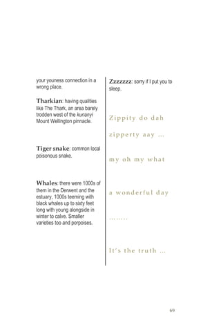 69
your youness connection in a
wrong place.
Tharkian: having qualities
like The Thark, an area barely
trodden west of the kunanyi
Mount Wellington pinnacle.
Tiger snake: common local
poisonous snake.
Whales: there were 1000s of
them in the Derwent and the
estuary, 1000s teeming with
black whales up to sixty feet
long with young alongside in
winter to calve. Smaller
varieties too and porpoises.
Zzzzzzz: sorry if I put you to
sleep.
Z i p p i t y d o d a h
z i p p e r t y a a y …
m y o h m y w h a t
a w o n d e r f u l d a y
… … . .
I t ’ s t h e t r u t h …
 