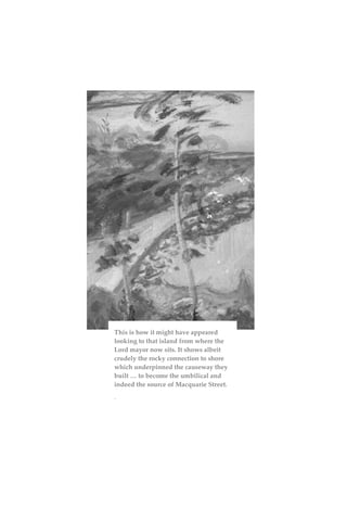This is how it might have appeared
looking to that island from where the
Lord mayor now sits. It shows albeit
crudely the rocky connection to shore
which underpinned the causeway they
built … to become the umbilical and
indeed the source of Macquarie Street.
.
 