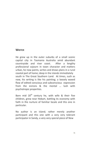 ix
WRITER
He grew up in the outer suburbs of a small scenic
capital city in Tasmania Australia amid abundant
countryside and river coast. After a lengthy
professional sojourn in town character and matters
urban, he now paints, writes and draws plans in a rural
coastal part of home; deep in the islands immediately
south in The Great Southern Land. At times, such as
now, his writing is like his painting; a loosely waxed
flow of edited conscious and subconscious expression
from the evirons & the mental … lush with
psychotropic properties.
Born mid 20th
century he, with wife & their five
children, grew near Hobart, battling its economy with
faith in the nurture of familiar locale and this one in
particular.
No author is an island; rather merely another
participant and this one with a very very tolerant
participator in Sandy, a very very special piece of New
 