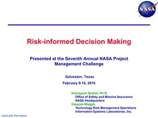 Risk-informed Decision Making

                       Presented at the Seventh Annual NASA Project
                                  Management Challenge

                                      Galveston, Texas
                                     February 9-10, 2010

                                          Homayoon Dezfuli, Ph.D.
                                            Office of Safety and Mission Assurance
                                            NASA Headquarters
                                          Gaspare Maggio
                                            Technology Risk Management Operations
                                            Information Systems Laboratories, Inc.
Used with Permission
 