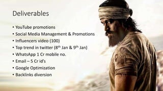Deliverables
• YouTube promotions
• Social Media Management & Promotions
• Influencers video (100)
• Top trend in twitter (8th Jan & 9th Jan)
• WhatsApp 1 Cr mobile no.
• Email – 5 Cr id’s
• Google Optimization
• Backlinks diversion
 