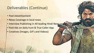 Deliverables (Continue)
• Paid Advertisement
• News Coverage in local news
• Interview Publishing in All leading Hindi News paper
• Paid Ads on daily hunt & True Caller App
• Creatives (Images, Gif’s and Videos)
 
