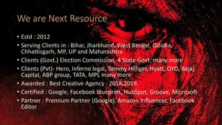 We are Next Resource
• Estd : 2012
• Serving Clients in : Bihar, Jharkhand, West Bengal, Odisha,
Chhattisgarh, MP, UP and Maharashtra
• Clients (Govt.) Election Commission, 4 State Govt. many more
• Clients (Pvt)- Hero, Inferno legal, Tommy Hilfiger, Hyatt, OYO, Bajaj
Capital, ABP group, TATA, MPL many more
• Awarded : Best Creative Agency : 2018,2019.
• Certified : Google, Facebook blueprint, HubSpot, Groove, Microsoft
• Partner : Premium Partner (Google), Amazon Influencer, Facebook
Editor
 