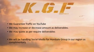• We Guarantee Traffic on YouTube
• We may Increase or decrease amount as deliverables.
• We may quote as per require deliverables
• We will be handling Social Media for Hombale Group in our region as
complimentary.
 