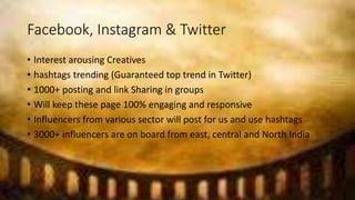 Facebook, Instagram & Twitter
• Interest arousing Creatives
• hashtags trending (Guaranteed top trend in Twitter)
• 1000+ posting and link Sharing in groups
• Will keep these page 100% engaging and responsive
• Influencers from various sector will post for us and use hashtags
• 3000+ influencers are on board from east, central and North India
 