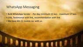 WhatsApp Messaging
• Bulk WhatsApp Sender - Per day minimum 15 lacs - maximum 17 lacs
• Link, Testimonial with link, recommendation with link
• We have 60+ Cr mobile no. with us.
 