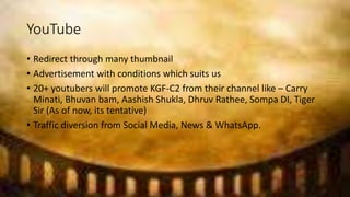 YouTube
• Redirect through many thumbnail
• Advertisement with conditions which suits us
• 20+ youtubers will promote KGF-C2 from their channel like – Carry
Minati, Bhuvan bam, Aashish Shukla, Dhruv Rathee, Sompa DI, Tiger
Sir (As of now, its tentative)
• Traffic diversion from Social Media, News & WhatsApp.
 