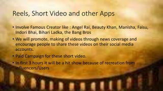 Reels, Short Video and other Apps
• Involve Famous Creator like : Angel Rai, Beauty Khan, Manisha, Faisu,
Indori Bhai, Bihari Ladka, the Bang Bros
• We will promote, making of videos through news coverage and
encourage people to share these videos on their social media
accounts.
• Paid Campaign for these short video.
• In first 3 hours it will be a hit show because of recreation from
influencers/Users
 