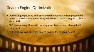 Search Engine Optimization
• Optimize google, Bing and other search engine as when people will
come to know about event, they will come to search engine to Search
about KGF
• SEO is necessary, if we will not any youtuber or news channel will
drag traffic.
• In 1 week we will optimize Search engine for Organic Search
 
