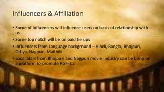 Influencers & Affiliation
• Some of Influencers will influence users on basis of relationship with
us
• Some top notch will be on paid tie ups
• Influencers from Language background – Hindi, Bangla, Bhojpuri,
Odiya, Nagpuri, Maithili
• Local Stars from Bhojpuri and Nagpuri movie industry can be bring on
a platform to promote KGF=C2
 