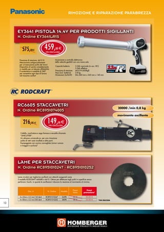 RIMOZIONE E RIPARAZIONE PARABREZZA



     EY3641 PISTOLA 14,4V PER PRODOTTI SIGILLANTI
     N. Ordine EY3641LR1S


          575,00e                      459,
                                        IVA ESCLUSA
                                                   00 e


       Pressione di eiezione: 4410 N               Accensione e controllo elettronico
       Meccanismo antigocciolamento                della velocità gestibili con una mano sola
       per un’esecuzione pulita dei lavori
       Dispositivo di spinta completamente
       in metallo per un’elevata affidabilità
                                                   Capacità batteria	
                                                   		
                                                   Pressione di eiezione	
                                                                             3.3Ah nominale (in acc. IEC)
                                                                             3.5Ah effettiva
                                                                             4410 N (450kgf)
                                                                                                             3.3Ah
       Il contenitore è ruotabile di 360°
       per consentire ogni tipo di lavoro          Peso (incl. batteria)	    2.8 kg
       nel massimo confort                         Dimensioni (LxHxW)	       Min.560 mm x 245 mm x 140 mm




     RC6605 STACCAVETRI
                                                                                                                     20000 /min 0,8 kg
     N. Ordine RC8951074005
                                                                                                                     movimento oscillante

           216,00 e                       149,
                                            IVA ESCLUSA
                                                       00   e

        Coltello, raschiatore e sega famoso e versatile chiamato
        “UNICUTTER”:
        Un attrezzo universale es. per una rimozione
        pulita di vetri auto incollato e altre parti.
        Equipaggiato con scarico convogliato (minor rumore
        e maggior e pulizia)”




     LAME PER STACCAVETRI
     N. Ordine RC8951010247 - RC8951010252

     Lame circolari per taglierine oscillanti con attacchi esagonali come
     il modello RODCRAFT 6606RE e 6610. Ottime per effettuare tagli puliti in superficie senza
     perforare i buchi, in quanto le oscillazioni riducono la reazione al movimento al minimo.



                                                                         Prezzi          Prezzi
                 Dim. A                    N. Ordine        Modello
                                                                         listino      promozione*

       A= 63mm x 0,5 mm/160 denti       RC8951010247         S63PB          25 €         20,00 €
       A= 80mm x 0,5 mm/200 denti       RC8951010252         S80PB          30 €         23,00 €    *IVA ESLCUSA
10
 