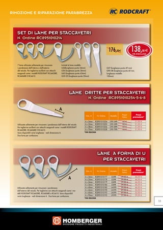 RIMOZIONE E RIPARAZIONE PARABREZZA



   SET DI LAME PER STACCAVETRI
   N. Ordine RC8951010214


                                                                                                               176,00e                    138,
                                                                                                                                          IVA ESCLUSA
                                                                                                                                                          00 e



   7 lame utilizzate solitamente per rimuovere            Include le lame modello:
   i parabrezza dall‘interno o dall‘esterno               U24(lunghezza punta 24mm)                          G57 (lunghezza punta 49 mm)
   del veicolo. Per taglierine oscillanti con attacchi    U36 (lunghezza punta 36mm)                         G90-58 (lunghezza punta 60 mm,
   esagonali come i modelli RODCRAFT RC6605RE,            U63 (lunghezza punta 63mm)                         lunghezza modello
   RC6606RE E RC6610.                                     G35-25 (lunghezza punta 25mm)                      100mm)




                                                                    LAME DRITTE PER STACCAVETRI
                                                                                      N. Ordine RC8951010254-5-6-8

                                                         A
                                                                                                                             Prezzi          Prezzi
                                                                                    Dim. A       N. Ordine      Modello
                                                                                                                             listino      promozione*

                                                                                  A = 24mm   RC8951010254       G90-24PB     65   €           51,00   €
   Utilizzate solitamente per rimuovere i parabrezza dall‘interno del veicolo.    A = 35mm   RC8951010255       G90-35PB     65   €           51,00   €
   Per taglierine oscillanti con attacchi esagonali come i modelli RODCRAFT       A = 58mm   RC8951010256       G90-58PB     65   €           51,00   €
   RC6605RE, RC6606RE E RC6610.                                                   A = 70mm   RC8951010258       G90-70PB     66   €           51,00   €
   Sono disponibili varie lunghezze - vedi dimensione A.                          *IVA ESLCUSA

   Due lame per confezione.




                                                                                                 LAME A FORMA DI U
                                                                                                   PER STACCAVETRI

                                                                                                                             Prezzi          Prezzi
                                                                                    Dim. A       N. Ordine      Modello
                                                                                                                             listino      promozione*


                                                                   A              A = 24mm
                                                                                  A = 25mm
                                                                                             RC8951010177
                                                                                             RC8951010178
                                                                                                                 U24PB
                                                                                                                 U25PB
                                                                                                                            59,00
                                                                                                                            59,00
                                                                                                                                      €
                                                                                                                                      €
                                                                                                                                              46,00
                                                                                                                                              46,00
                                                                                                                                                      €
                                                                                                                                                      €
                                                                                  A = 26mm   RC8951010179        U26PB      59,00     €       46,00   €
                                                                                  A = 36mm   RC8951010184        U36PB      59,00     €       46,00   €
   Utilizzate solitamente per rimuovere i parabrezza                              A = 40mm   RC8951010185        U40PB      59,00     €       46,00   €
   dall‘esterno del veicolo. Per taglierine con attacchi esagonali come i mo-     A = 46mm   RC8951010190        U45PB      67,00     €       52,00   €
   delli RODCRAFT RC6605RE, RC6606RE e RC6610. Sono disponibili                   A = 60mm   RC8951010193        U60PB      67,00     €       52,00   €
                                                                                  A = 90mm   RC8951010195        U90PB      37,00     €       29,00   €
   varie lunghezze - vedi dimensione A. Due lame per confezione.
                                                                                  *IVA ESLCUSA

                                                                                                                                                                 11
 
