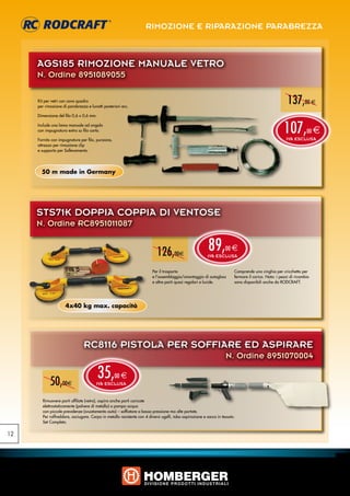RIMOZIONE E RIPARAZIONE PARABREZZA



     AGS185 rimozione manuale vetro
     N. Ordine 8951089055

     Kit per vetri con cavo quadro
     per rimozione di parabrezza e lunotti posteriori ecc.
                                                                                                                                                       137,00 e
     Dimensione del filo 0,6 x 0,6 mm.

     Include una lama manuale ad angolo
     con impugnatura extra su filo corto.                                                                                                            107,
                                                                                                                                                      IVA ESCLUSA
                                                                                                                                                                  00   e
     Fornito con impugnature per filo, punzone,
     attrezzo per rimozione clip
     e supporto per Sollevamento.




       50 m made in Germany




     STS71K DOPPIA COPPIA DI VENTOSE
     N. Ordine RC8951011087


                                                                          126,00e                        89,
                                                                                                        IVA ESCLUSA
                                                                                                                   00 e


                                                                        Per il trasporto                                Comprende una cinghia per cricchetto per
                                                                        e l‘assemblaggio/smontaggio di autoglass        fermare il carico. Nota: i pezzi di ricambio
                                                                        e altre parti quasi regolari e lucide.          sono disponibili anche da RODCRAFT.




                     4x40 kg max. capacità




                               RC8116 PISTOLA PER SOFFIARE ED ASPIRARE
                                                                                                                   N. Ordine 8951070004


            50,00e
                                         35,
                                       IVA ESCLUSA
                                                  00 e


       Rimuovere parti affilate (vetro), aspira anche parti caricate
       elettrostaticamente (polvere di metallo) o pompa acqua
       con piccole prevalenze (svuotamento auto) – soffiatore a bassa pressione ma alte portate.
       Per raffreddare, asciugare. Corpo in metallo resistente con 4 diversi ugelli, tubo aspirazione e sacco in tessuto.
       Set Completo.


12
 