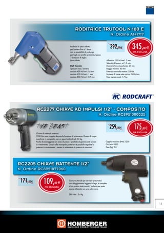 RODITRICE TRUTOOL N 160 E
                                                                                                   N. Ordine A141717

                                                   Roditrice di peso ridotto
                                                   per lamiere fino a 1.6mm
                                                   con la possibilità di prolunga
                                                                                                   392,00e                  345,
                                                                                                                             IVA ESCLUSA
                                                                                                                                        00 e

                                                   per fogli con profilo profondo/spesso
                                                   3 direzioni di taglio.
                                                   Peso ridotto                                Alluminio 250 N/mm²: 2 mm
                                                                                               Velocità di lavoro: m/1,5 min
                                                   Dati tecnici:                               Diametro foro di partenza: 21 mm
                                                   Spessore max. lamiera                       Raggio minimo: 40 mm
                                                   Acciaio 400 N/mm²:1,6 mm                    Potenza nominale motore: 350 W
                                                   Acciaio 600 N/mm²: 1 mm                     Numero di corse sotto carico: 1600/min
                                                   Acciaio 800 N/mm²: 0,7 mm                   Peso (senza cavo): 1,7 kg




           RC2277 CHIAVE AD IMPULSI 1/2” - COMPOSITO
                                                                                      N. Ordine RC8951000025


                                                                                                   259,00e                    175,
                                                                                                                             IVA ESCLUSA
                                                                                                                                        00 e
           Chiave di notevole potenza:
           1250 Nm max. coppia durante la funzione di svitamento. Dotato di corpo
           macchina in composito ,con un peso totale di soli 2,0 kg.
           Facile da maneggiare con area di presa e profilato di gomma anti-scivolo           Coppia massima [Nm] 1250
           in rivestimento. Grazie alla manopola posteriore è possibile regolare la           Giri/min 8200
           potenza in avvitamento , mentre in svitamento la potenza è massima.                Peso [kg] 2,0




RC2205 CHIAVE BATTENTE 1/2”
N. Ordine RC8951077060

 171,00e           109,
                     IVA ESCLUSA
                                 00 e
                                                  Comune utensile per servizio pneumatici
                                                  con alloggiamento leggero in lega, è completo
                                                  di un pratico tasto avanti/ indietro per poter
                                                  essere utilizzato con una sola mano.

                                                  580 Nm - 2,4 kg




                                                                                                                                               15
 