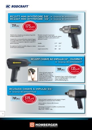 RC2177 MINI AVVITATORE 3/8” N. Ordine RC8951000043
     RC2267 MINI AVVITATORE 1/2” N. Ordine RC8951000044

         259,00e                       175,
                                        IVA ESCLUSA
                                                     00 e



     Utensile corto e compatto con più potenza di ogni altro      Resistente manopola di spostamento
     avvitatore ordinario da 1/2”.                                e regolazione situata nel retro dell‘utensile, potenza
                                                                  regolabile per la destra e piena potenza per le
     Composto da un carcassa del motore composito leggera         operazioni a sinistra.
     con un peso totale di soli 1.25 kg. Facile da maneggiare
     e controllare con impugnatura sagomata e copertura in
     gomma antiscivolo.                                           Modello 			                            2177     2267*

     Per migliorare il comfort è possibile collegare un sistema   attacco quadro       		                3/8“    1/2“
     di tubi esausti di silenziamento.
                                                                  coppia massima [Nm]		                  580       660




                                                   RC2257 CHIAVE AD IMPULSI 1/2” - DUOPACT
                                                                                                          N. Ordine RC8951000037


                                                                                                              209,00 e                   135,           00   e
                                                                                                                                          IVA ESCLUSA
                                                                    Chiave ad impulsi potente utile
                                                                    in ogni officina con sistema
                                                                    DUOPACT duraturo e robusto.
                                                                    Grazie alla pratica levetta vicina   Impugnatura lunga, comoda anche per grandi
                                                                    all’impugnatura è possibile          mani. Con regolatore potenza avanti-indietro
                                                                    effettuare operazioni con una        Coppia massima [Nm] 950
                                                                    sola mano sul lato posteriore.       Giri/min 8950 Peso [kg] 2,5




     RC2363XI CHIAVE A IMPULSI 3/4”
     N. Ordine RC8951077520

          769,00 e                   519,
                                       IVA ESCLUSA
                                                   00   e          Chiave ad impulsi compatta per piccoli autocarri e furgoni,
                                                                   equipaggiata con meccanismo Smart DUOPACT.

                                                                   Manico isolante e riduzione delle vibrazioni.
                                                                   In composito.

                                                                   Meccanismo di avviamento sul grilletto con partenza lenta
                                                                   con controllo di velocità
                                                                   Albero corto: 1950Nm	 3,5kg



16
 